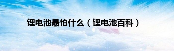 锂电池最怕什么（锂电池百科）