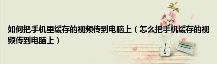 如何把手机里缓存的视频传到电脑上（怎么把手机缓存的视频传到电脑上）