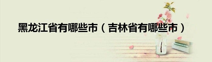 黑龙江省有哪些市（吉林省有哪些市）