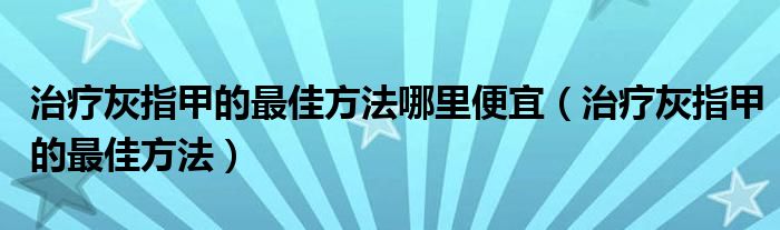 治疗灰指甲的最佳方法哪里便宜（治疗灰指甲的最佳方法）