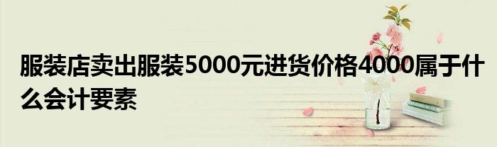 服装店卖出服装5000元进货价格4000属于什么会计要素