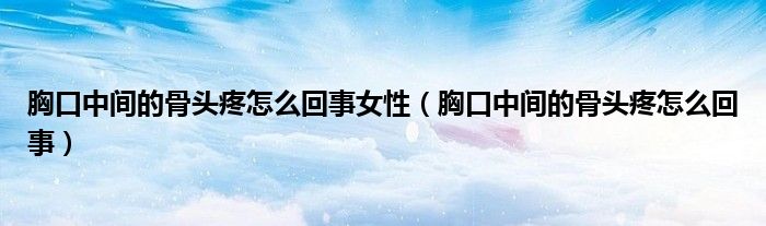 胸口中间的骨头疼怎么回事女性（胸口中间的骨头疼怎么回事）