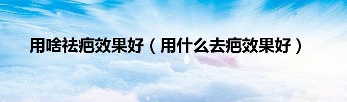 用啥祛疤效果好（用什么去疤效果好）