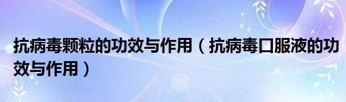 抗病毒颗粒的功效与作用（抗病毒口服液的功效与作用）