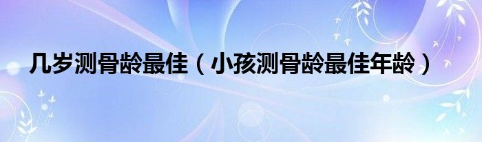 几岁测骨龄最佳（小孩测骨龄最佳年龄）