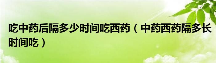 吃中药后隔多少时间吃西药（中药西药隔多长时间吃）
