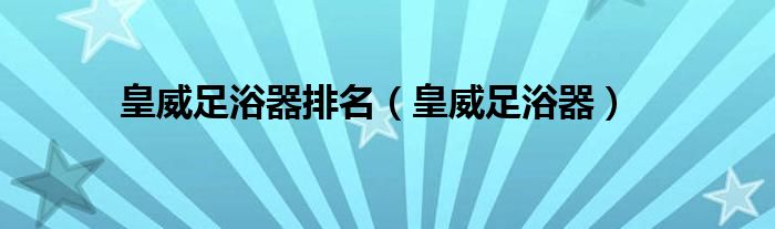 皇威足浴器排名（皇威足浴器）