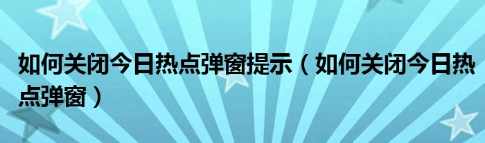 如何关闭今日热点弹窗提示（如何关闭今日热点弹窗）