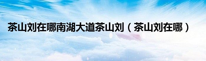 茶山刘在哪南湖大道茶山刘（茶山刘在哪）