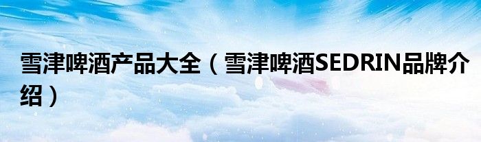 雪津啤酒产品大全（雪津啤酒SEDRIN品牌介绍）