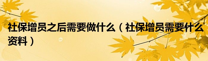 社保增员之后需要做什么(社保增员需要什么资料)