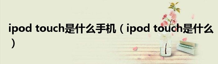 ipod touch是什么手机（ipod touch是什么）
