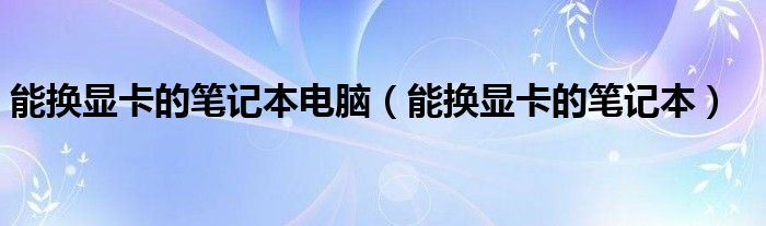能换显卡的笔记本电脑（能换显卡的笔记本）