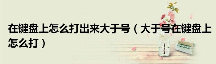 在键盘上怎么打出来大于号(大于号在键盘上怎么打)