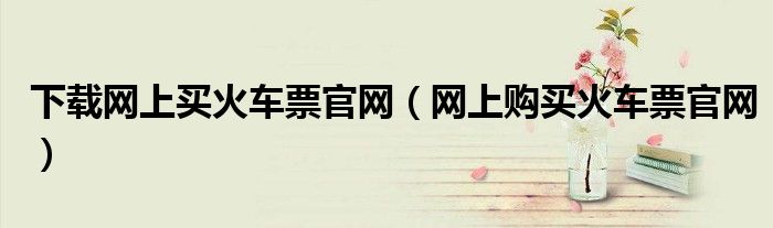 下载网上买火车票官网(网上购买火车票官网)