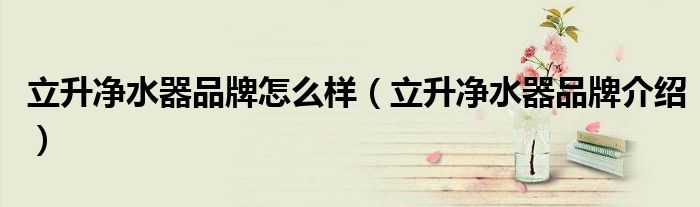 立升净水器品牌怎么样（立升净水器品牌介绍）